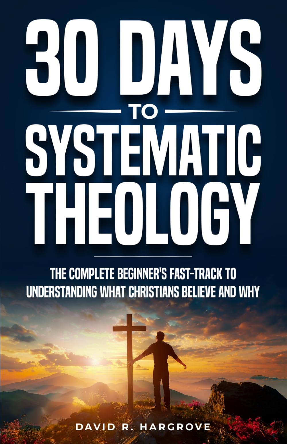 30 Days to Systematic Theology: The Complete Beginner’s Fast-Track to Understanding What Christians Believe and Why