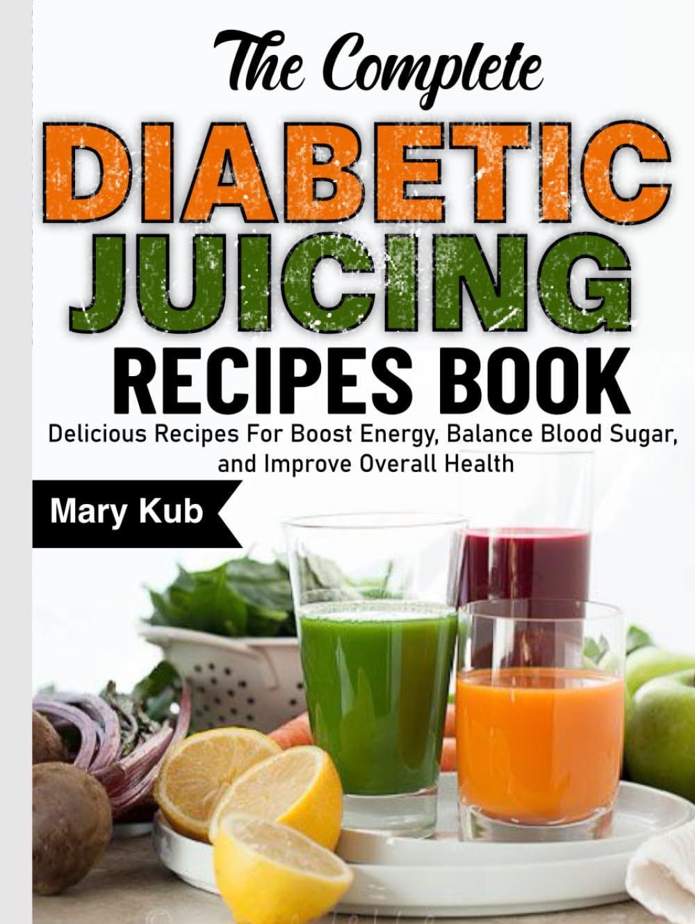 The Complete Diabetic Juicing Recipes Book: Delicious Recipes For Boost Energy, Balance Blood Sugar, and Improve Overall Health