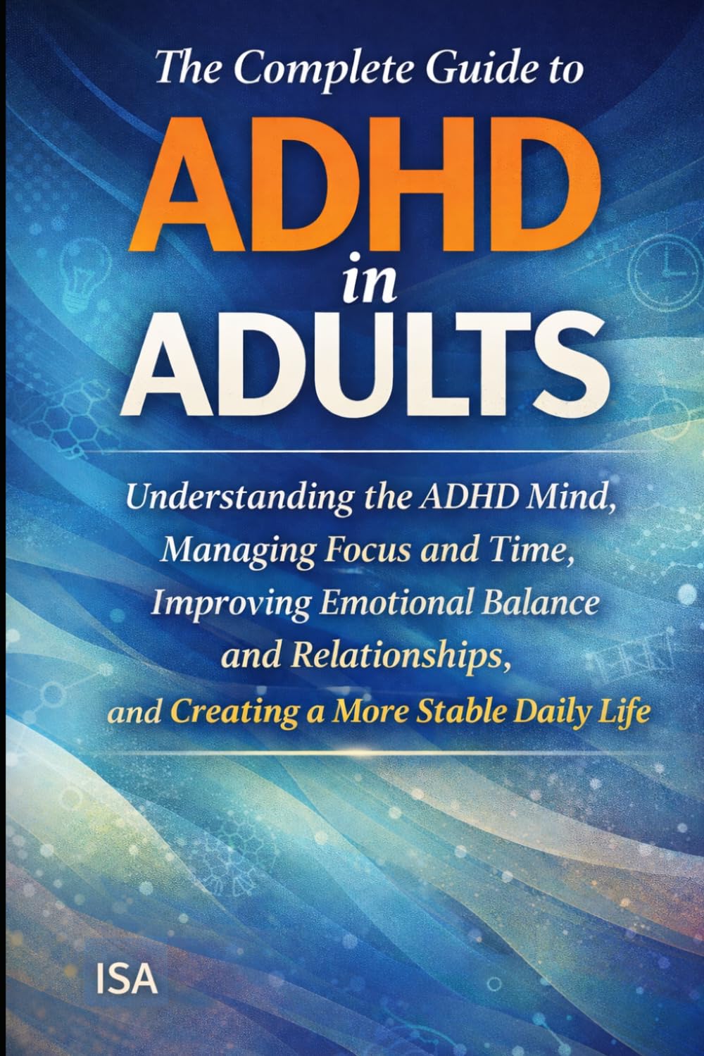 The Complete Guide to ADHD in Adults: Understanding the ADHD Mind, Managing Focus and Time, Improving Emotional Balance and Relationships, and Creating a More Stable Daily Life