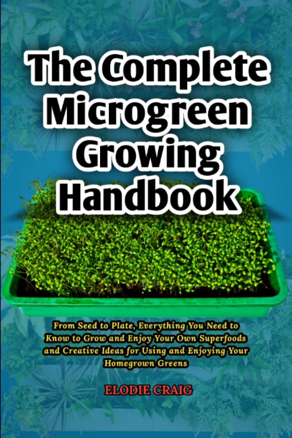 The Complete Microgreen Growing Handbook: From Seed to Plate, Everything You Need to Know to Grow and Enjoy Your Own Superfoods and Creative Ideas for Using and Enjoying Your Homegrown Greens