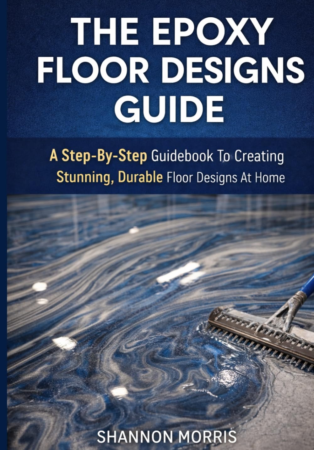 THE EPOXY FLOOR DESIGNS GUIDE: A Step-By-Step Guidebook To Creating Stunning, Durable Floor Designs At Home