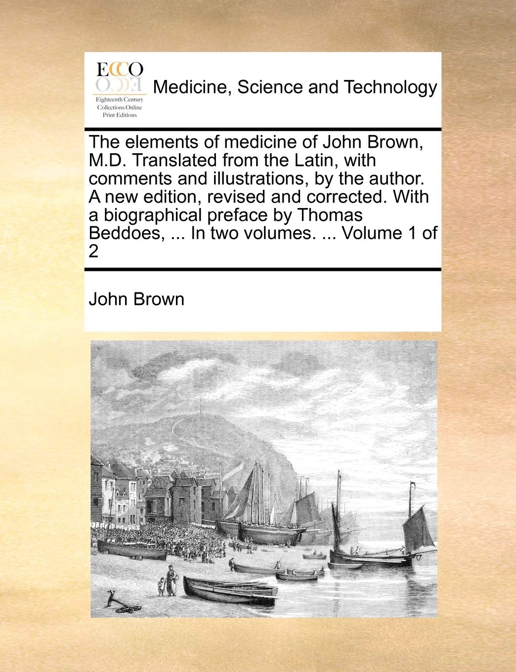 The Elements of Medicine of John Brown, M.D. Translated from the Latin, with Comments and Illustrations, by the Author. a New Edition, Revised and ... ... in Two Volumes. ... Volume 1 of 2
