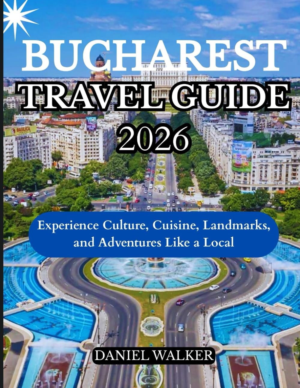 BUCHAREST TRAVEL GUIDE 2026: Experience Culture, Cuisine, Landmarks, and Adventures Like a Local