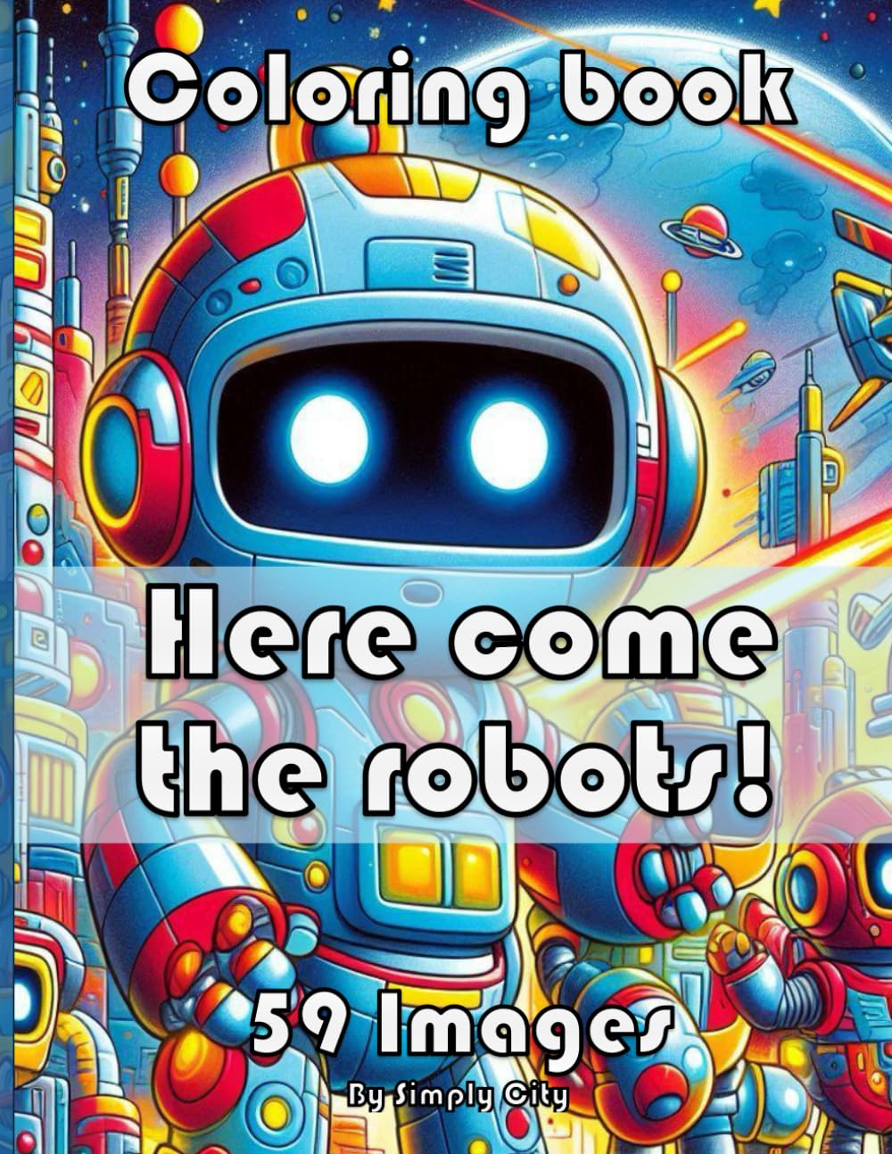 Here come the Robots! Coloring Book (Simply City Colouring Book): 59 images of robots for to color. Perfect Gift for Boys, Girls and Adults alike.