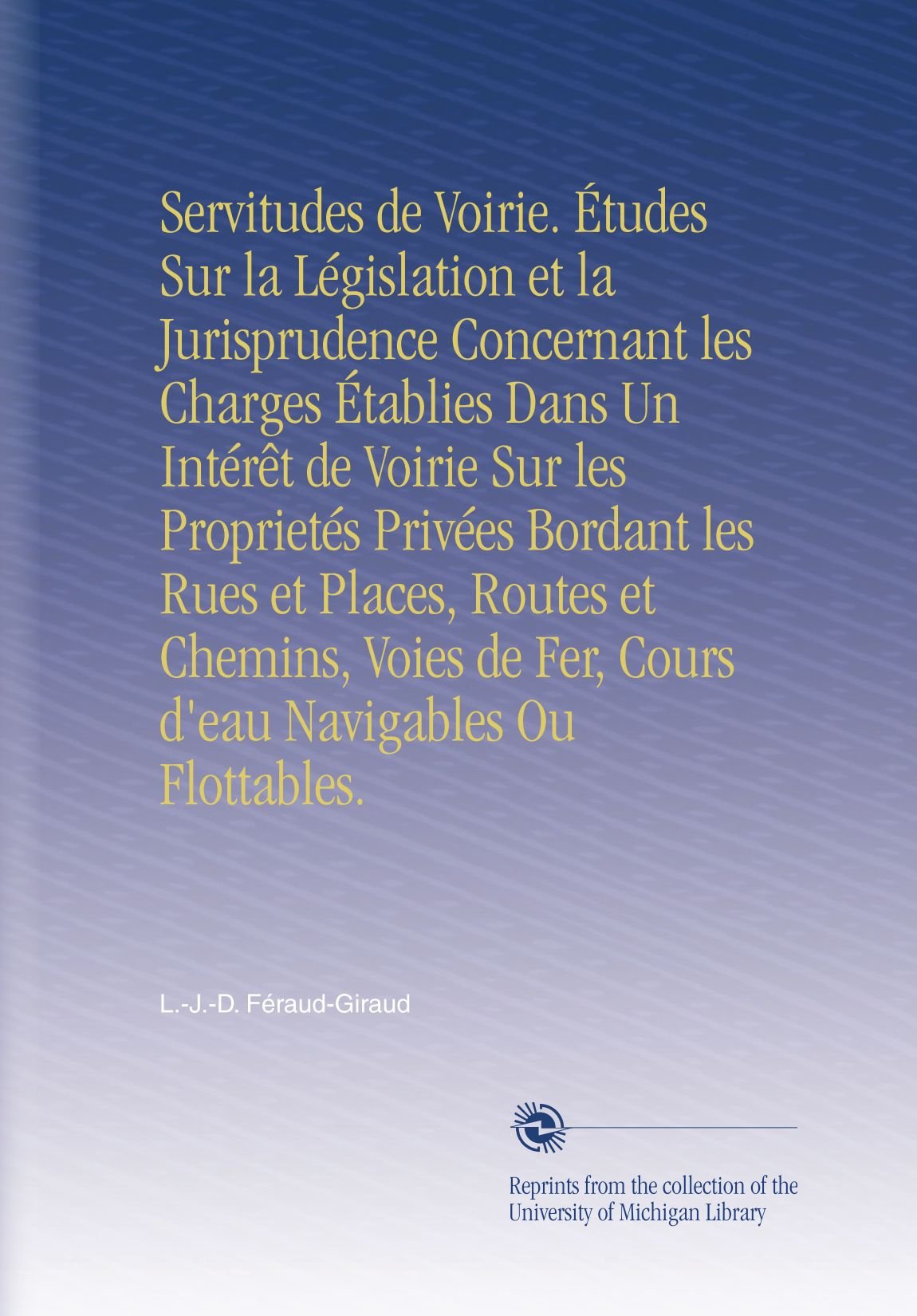 Servitudes de Voirie. Études Sur la Législation et la Jurisprudence Concernant les Charges Établies Dans Un Intérêt de Voirie Sur les Proprietés ... de Fer, Cours d'eau Navigables Ou Flottables.
