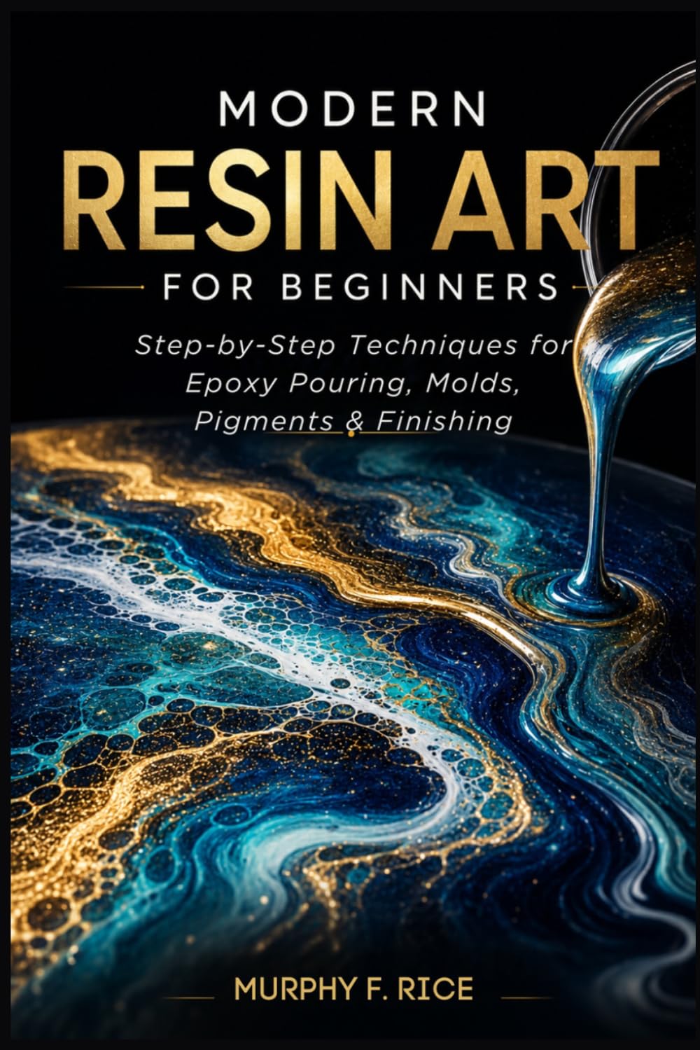 MODERN RESIN ART FOR BEGINNERS: Step-by-Step Resin Art Techniques for Beginners Master Epoxy Pouring, Molds, Pigments, and Finishing