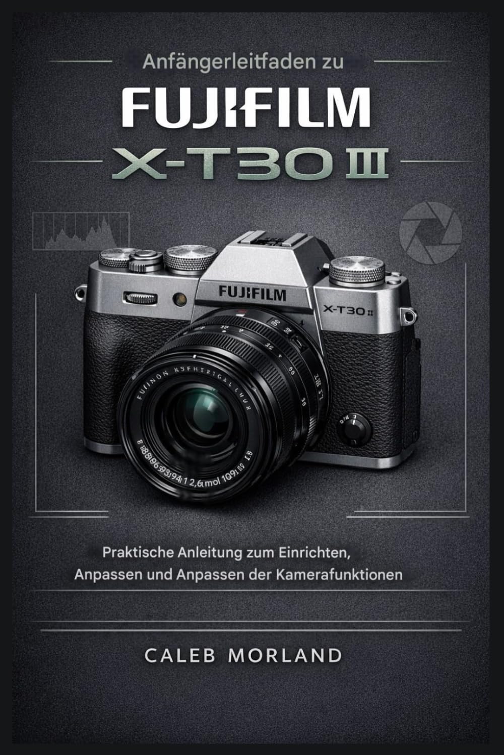 Anfängerleitfaden zur FujiFilm X-T30 III: Praktische Anleitung für Einrichten, Anpassen und Anpassen der Kamerafunktionen