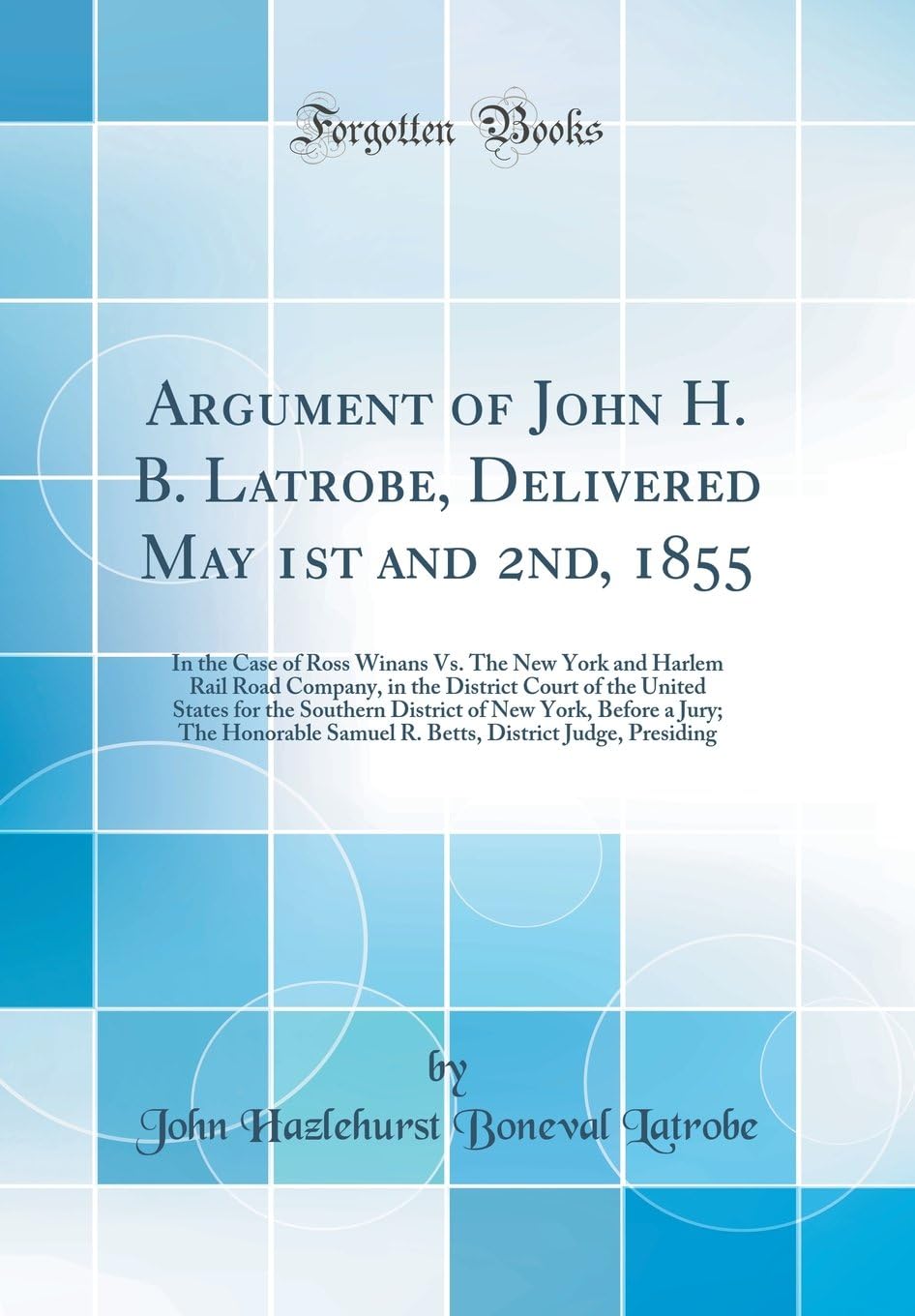 Argument of John H. B. Latrobe, Delivered May 1st and 2nd, 1855: In the Case of Ross Winans Vs. The New York and Harlem Rail Road Company, in the ... New York, Before a Jury; The Honorable Samue