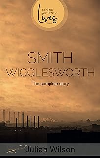 Smith Wigglesworth: The Complete Story - Inspiring Biography of Famous Evangelist, Healing Ministry, Christian Classic