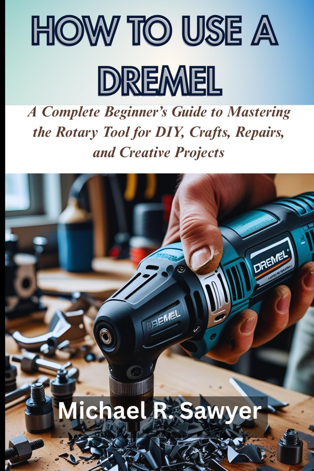 HOW TO USE A DREMEL: A Complete Beginner’s Guide to Mastering the Rotary Tool for DIY, Crafts, Repairs, and Creative Projects