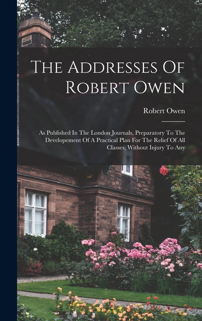 The Addresses Of Robert Owen: As Published In The London Journals, Preparatory To The Developement Of A Practical Plan For The Relief Of All Classes, Without Injury To Any