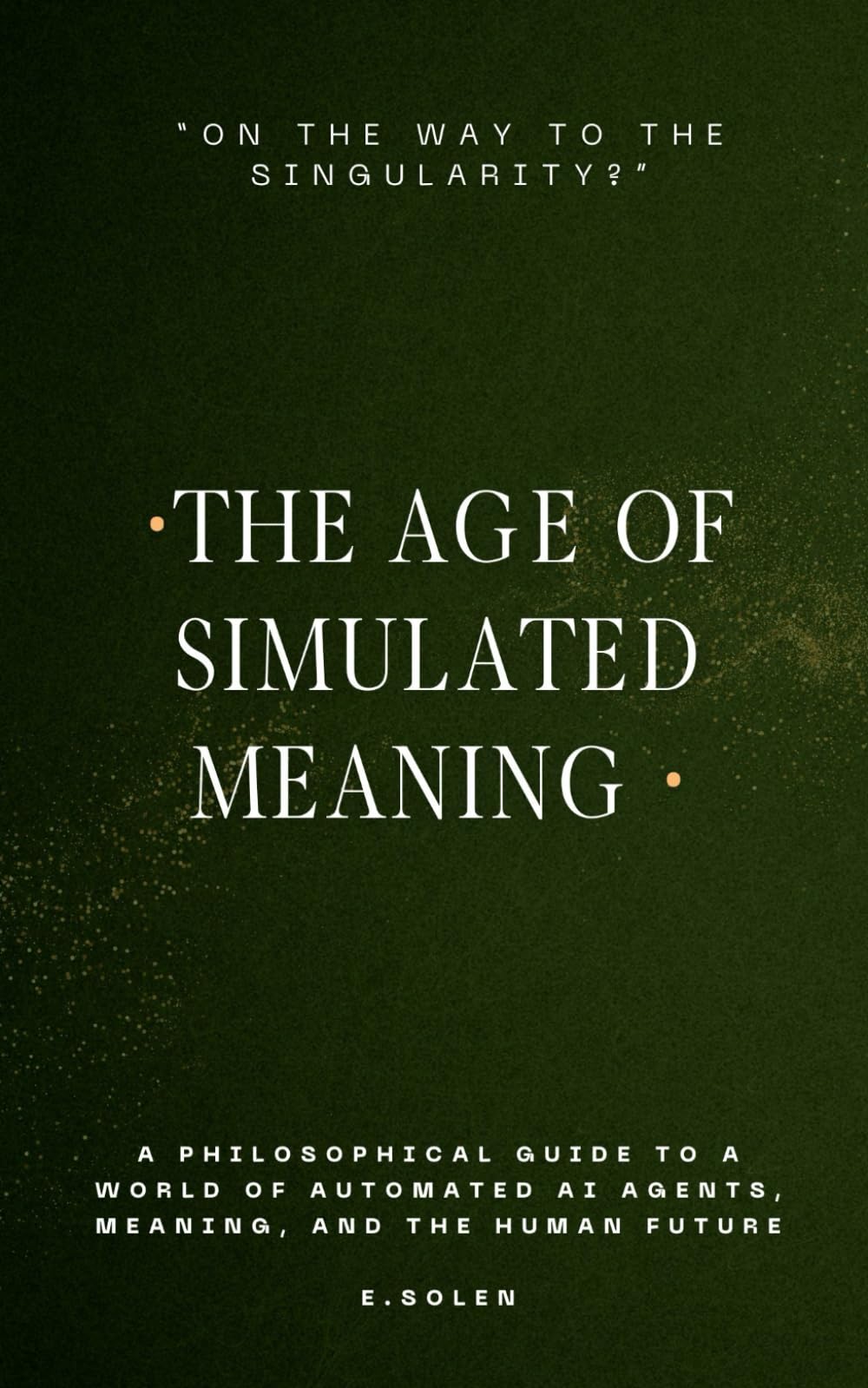 The Age Of Simulated Meaning, "On The Way To The Singularity?": A Philosophical Guide to a World Of Automated AI Agents, Meaning, and the Human Future