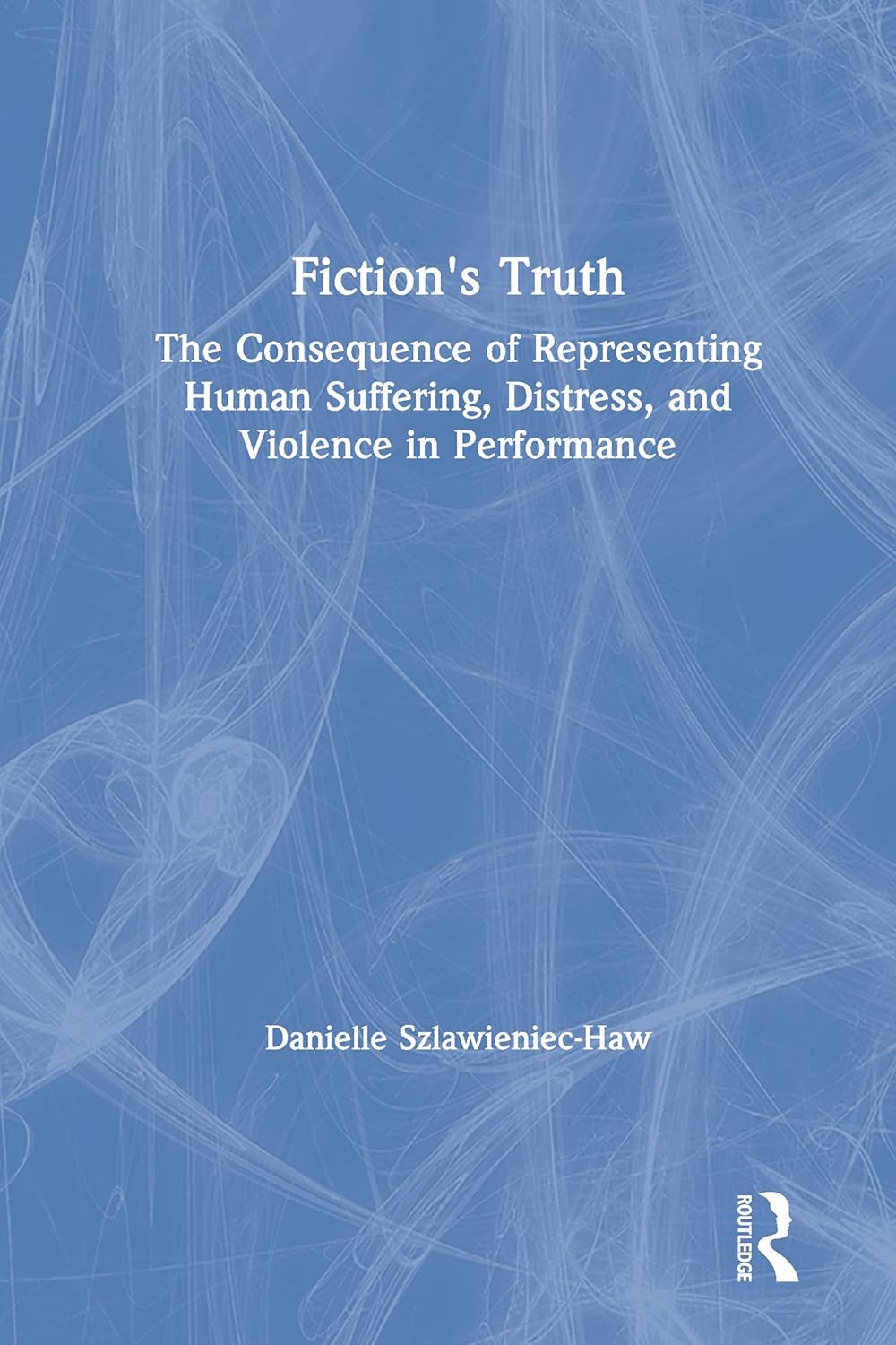 Fiction's Truth: The Consequence of Representing Human Suffering, Distress, and Violence in Performance      1st Edition
