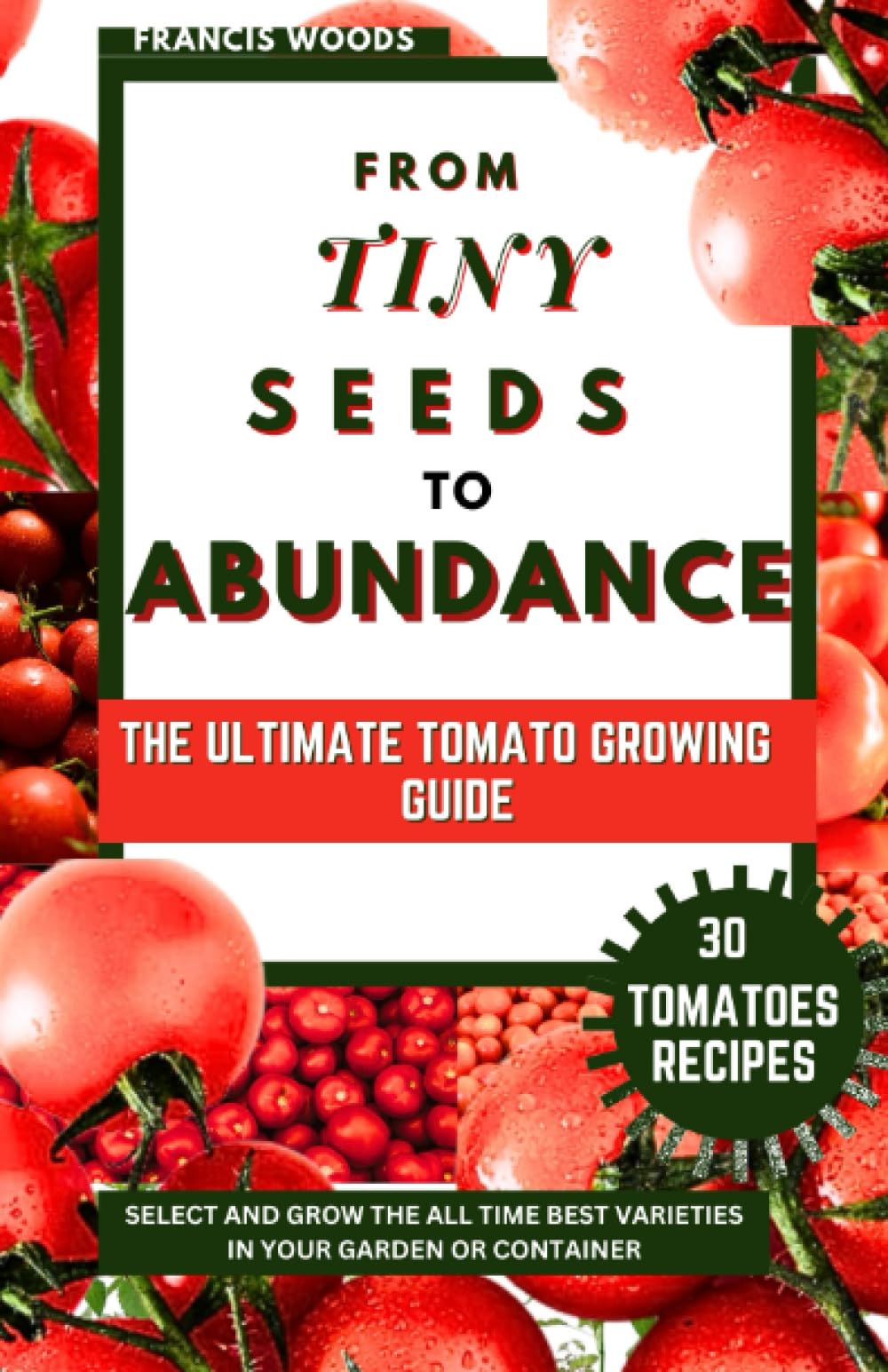 From Tiny Seeds to Abundance: The Ultimate Tomato Growing Guide; Select and Grow the All Time Best Varieties in Your Garden or Container