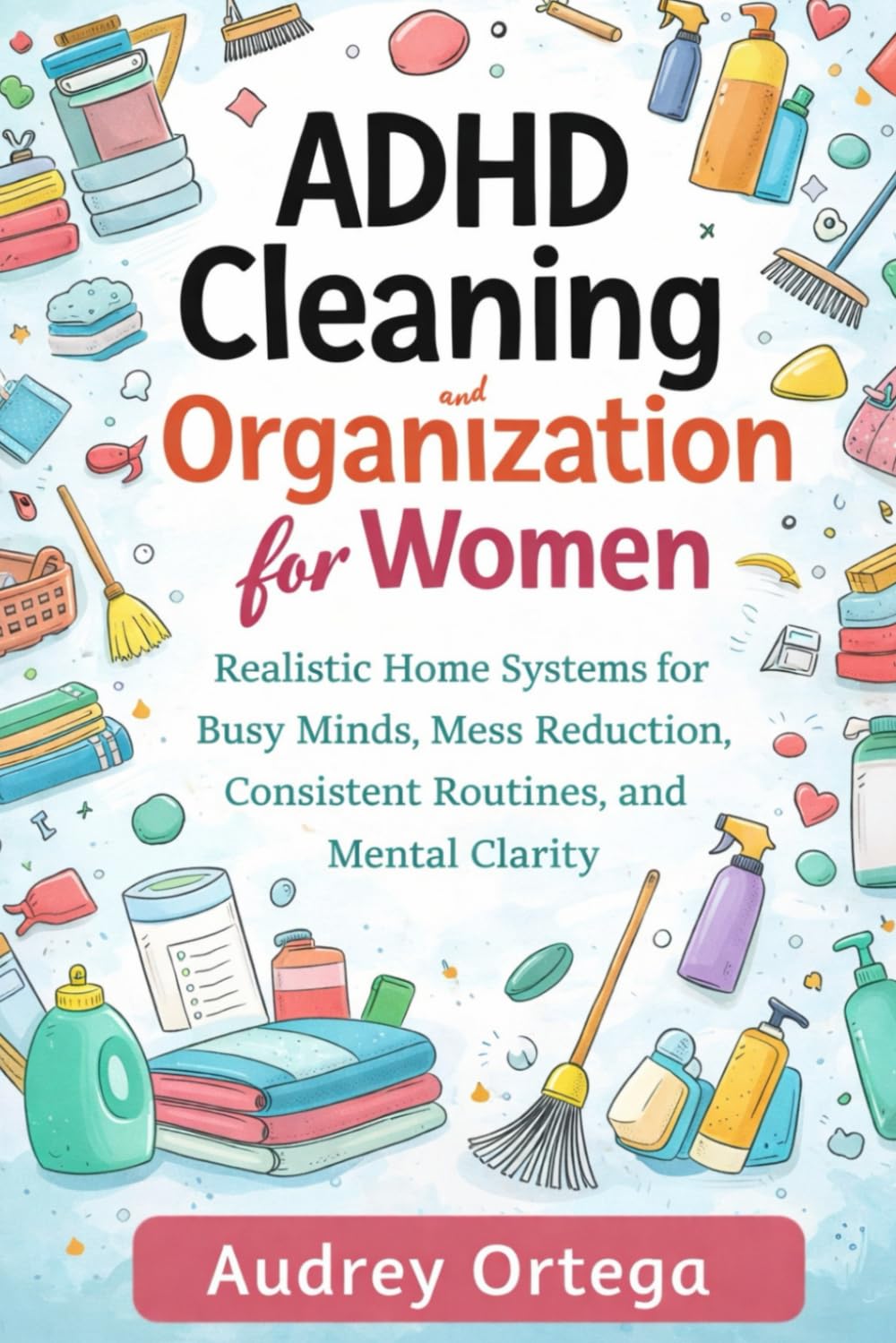 ADHD Cleaning and Organization for Women: Realistic Home Systems for Busy Minds, Mess Reduction, Consistent Routines, and Mental Clarity