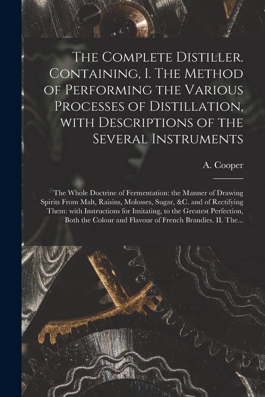 The Complete Distiller. Containing, I. The Method of Performing the Various Processes of Distillation, With Descriptions of the Several Instruments: ... From Malt, Raisins, Molosses, Sugar,...