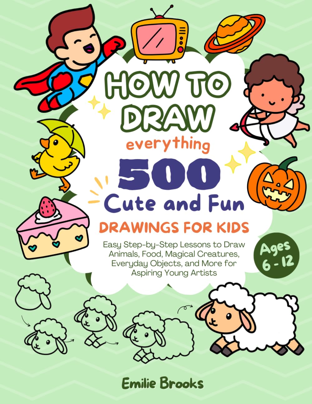 How to Draw Everything: 500 Cute and Fun Easy Step-by-Step Lessons to Draw Animals, Food, Magical Creatures, Everyday Objects, and more for Aspiring Young Artists