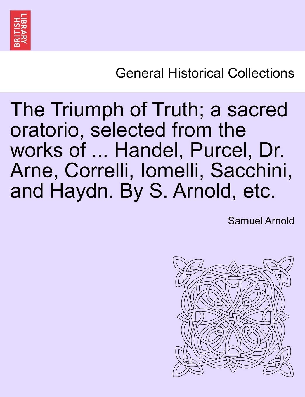 The Triumph of Truth; A Sacred Oratorio, Selected from the Works of ... Handel, Purcel, Dr. Arne, Correlli, Iomelli, Sacchini, and Haydn. by S. Arnold, Etc.