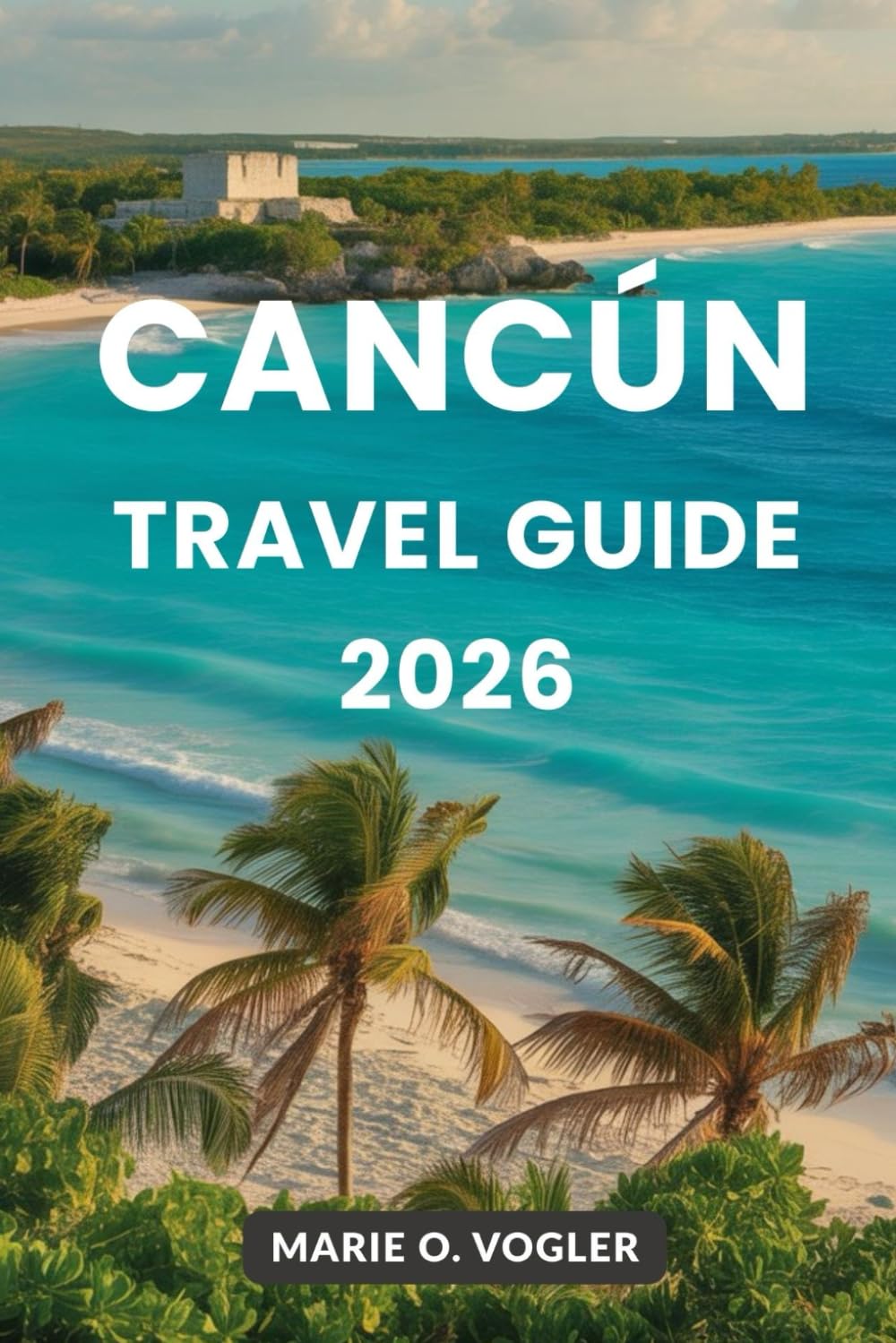 CANCÚN TRAVEL GUIDE 2026: Your All-in-One Planner for an Unforgettable Mexico Getaway