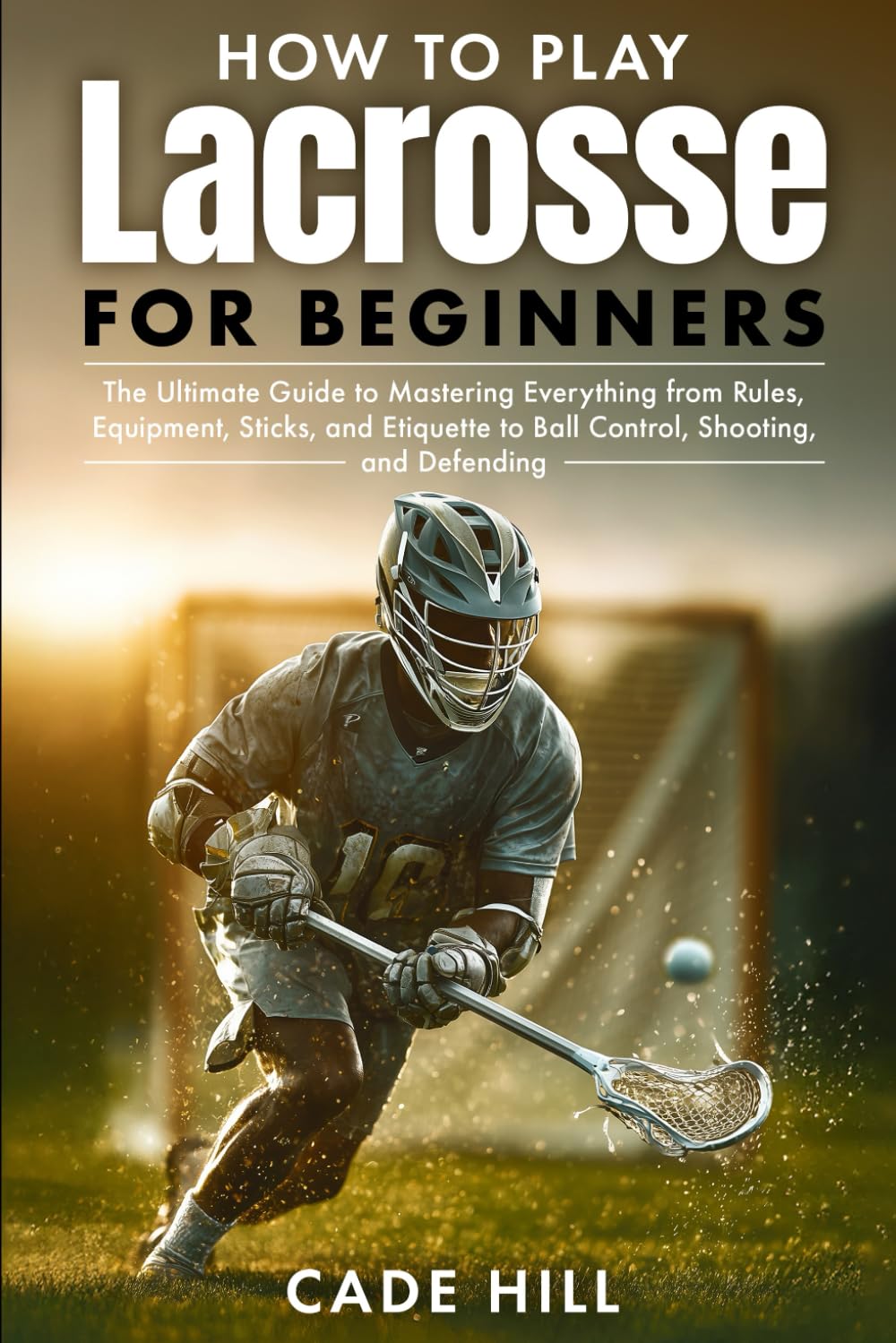 How to Play Lacrosse for Beginners: The Ultimate Guide to Mastering Everything from Rules, Equipment, Sticks, and Etiquette to Ball Control, Shooting, and Defending (Learning Sports)