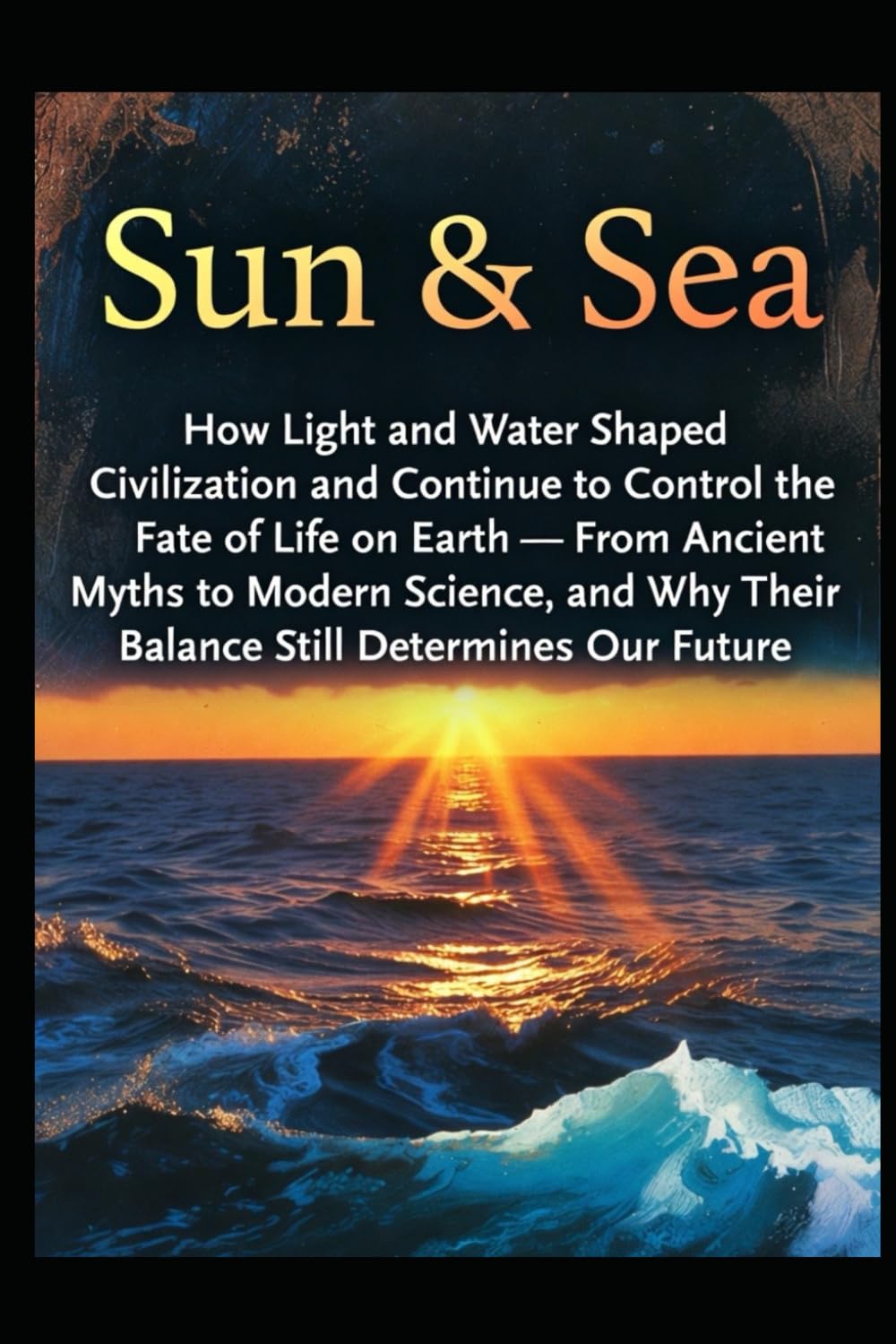 Sun & Sea: How Light and Water Shaped Civilization and Continue to Control the Fate of Life on Earth — From Ancient Myths to Modern Science, and Why Their Balance Still Determines Our Future