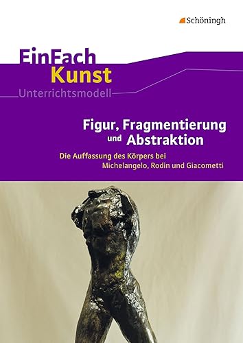 EinFach Kunst: Figur, Fragmentierung und Abstraktion Die Auffassung des Körpers bei Michelangelo, Rodin und Giacometti. Jahrgangsstufen 10 - 13 (EinFach Kunst: Unterrichtsmodelle)
