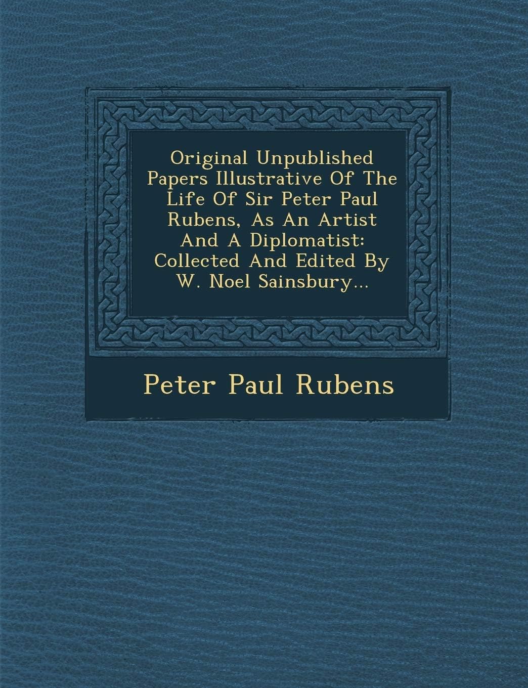 Original Unpublished Papers Illustrative of the Life of Sir Peter Paul Rubens, as an Artist and a Diplomatist: Collected and Edited by W. Noel Sainsbury...