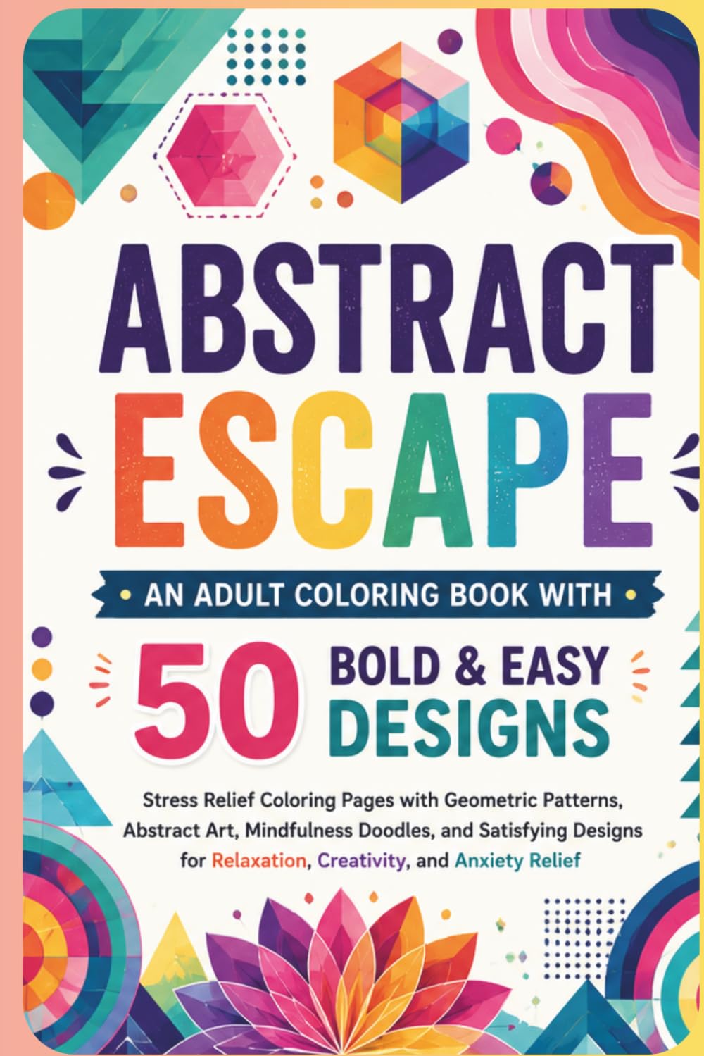 Abstract Escape: An Adult Coloring Book with 50 Bold & Easy Designs: Stress Relief Coloring Pages with Geometric Patterns, Abstract Art, Mindfulness ... Relaxation, Creativity, and Anxiety Relief