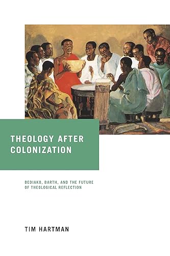 Theology After Colonization: Kwame Bediako, Karl Barth, and the Future of Theological Reflection: Bediako, Barth, and the Future of Theological Reflection