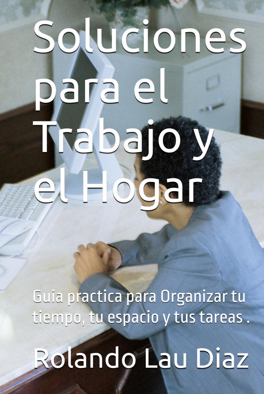 Soluciones para el Trabajo y el Hogar: Guia practica para Organizar tu tiempo, tu espacio y tus tareas .