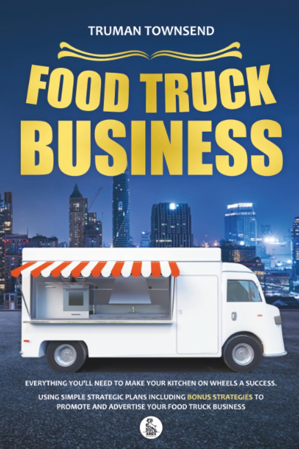 Food Truck Business: Everything You’ll Need To Make Your Kitchen On Wheels A Success. Using Simple Strategic Plans Including Bonus Strategies To Promote And Advertise Your Food Truck Business
