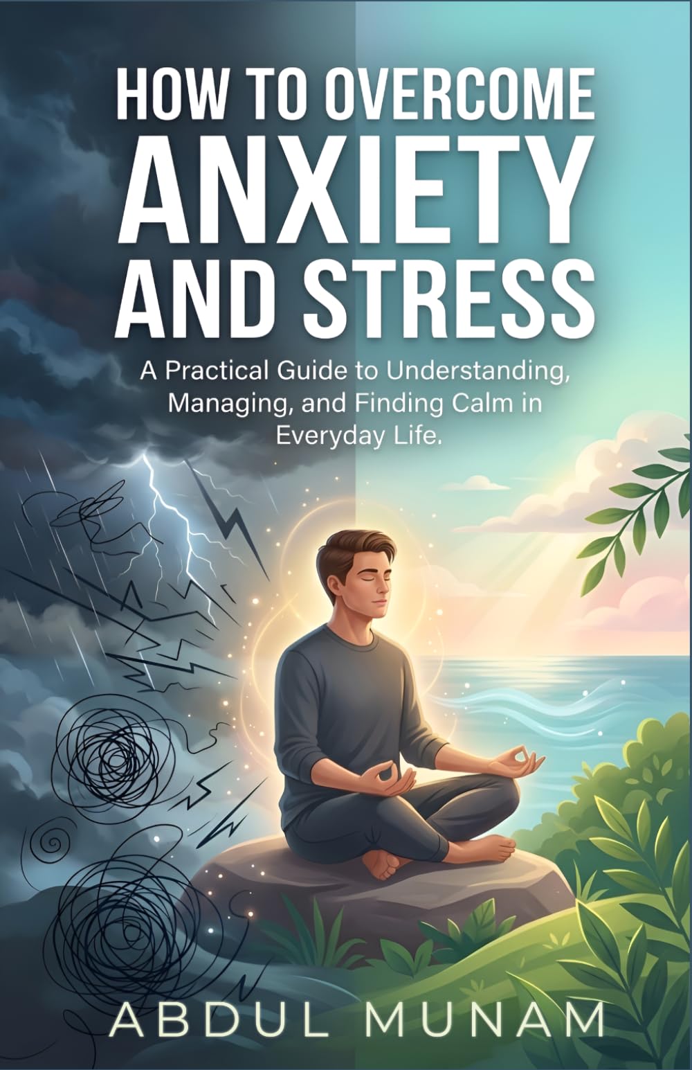 How To Overcome Anxiety and Stress: A Practical Guide to Understanding, Managing,and Finding Calm in Everyday Life