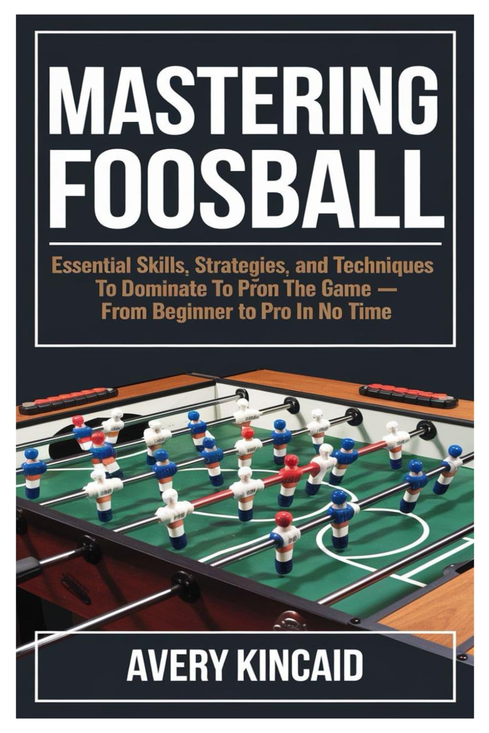 MASTERING FOOSBALL: "Mastering Foosball: Essential Skills, Strategies, and Techniques to Dominate the Game – From Beginner to Pro in No Time"