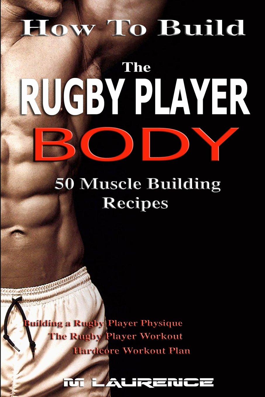How To Build The Rugby Player Body: 50 Muscle Building Recipes: Building a Rugby Player Physique, The Rugby Player Workout, Hardcore Workout Plan, High Protein Recipes for Building Muscle: Volume 1
