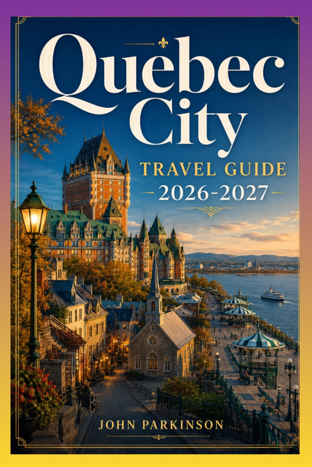 QUEBEC CITY TRAVEL GUIDE 2026-2027: Château Frontenac, Outdoor Adventures & Festivals - Old Québec, Terrasse Dufferin, Place Royale, Basilica & Museums