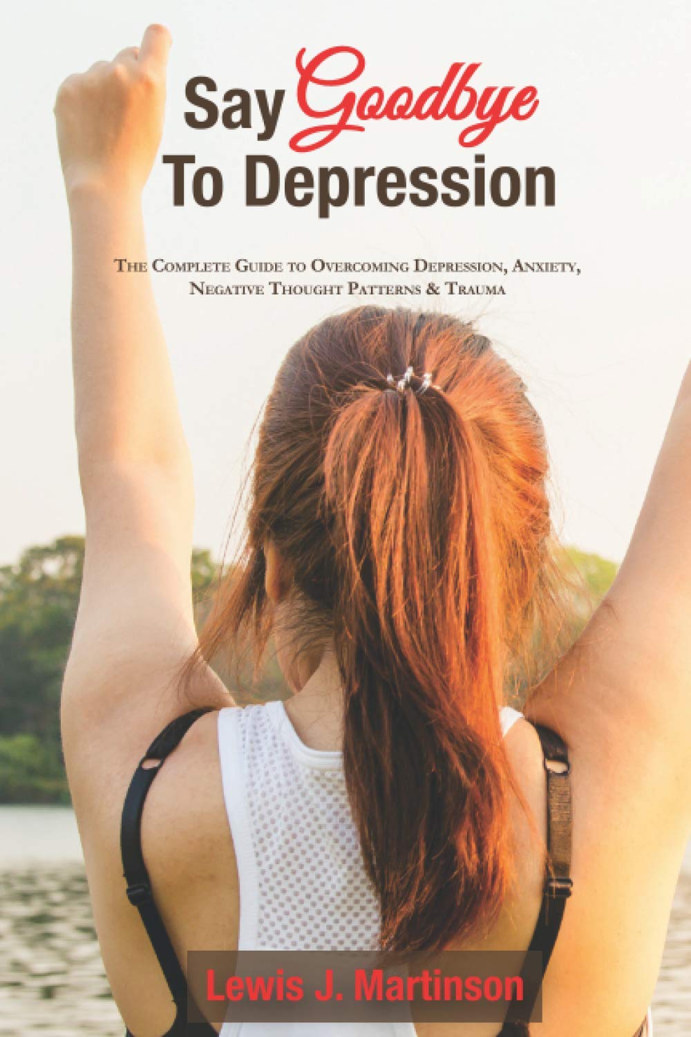 Say goodbye to depression: The complete guide to overcoming depression, anxiety, negative thought patterns & trauma