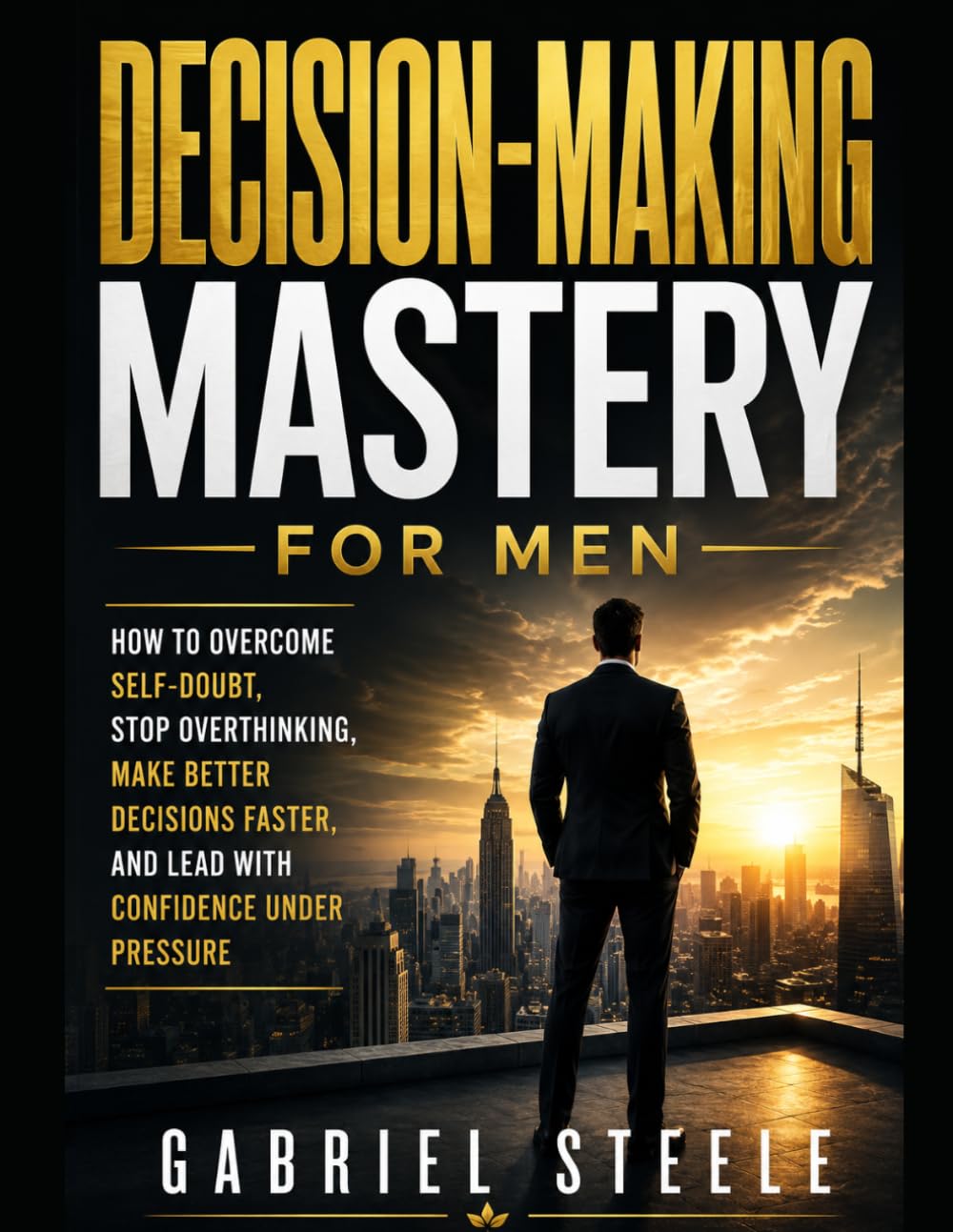 Decision-Making Mastery for Men: How to Overcome Self-Doubt, Stop Overthinking, Make Better Decisions Faster, and Lead With Confidence Under Pressure