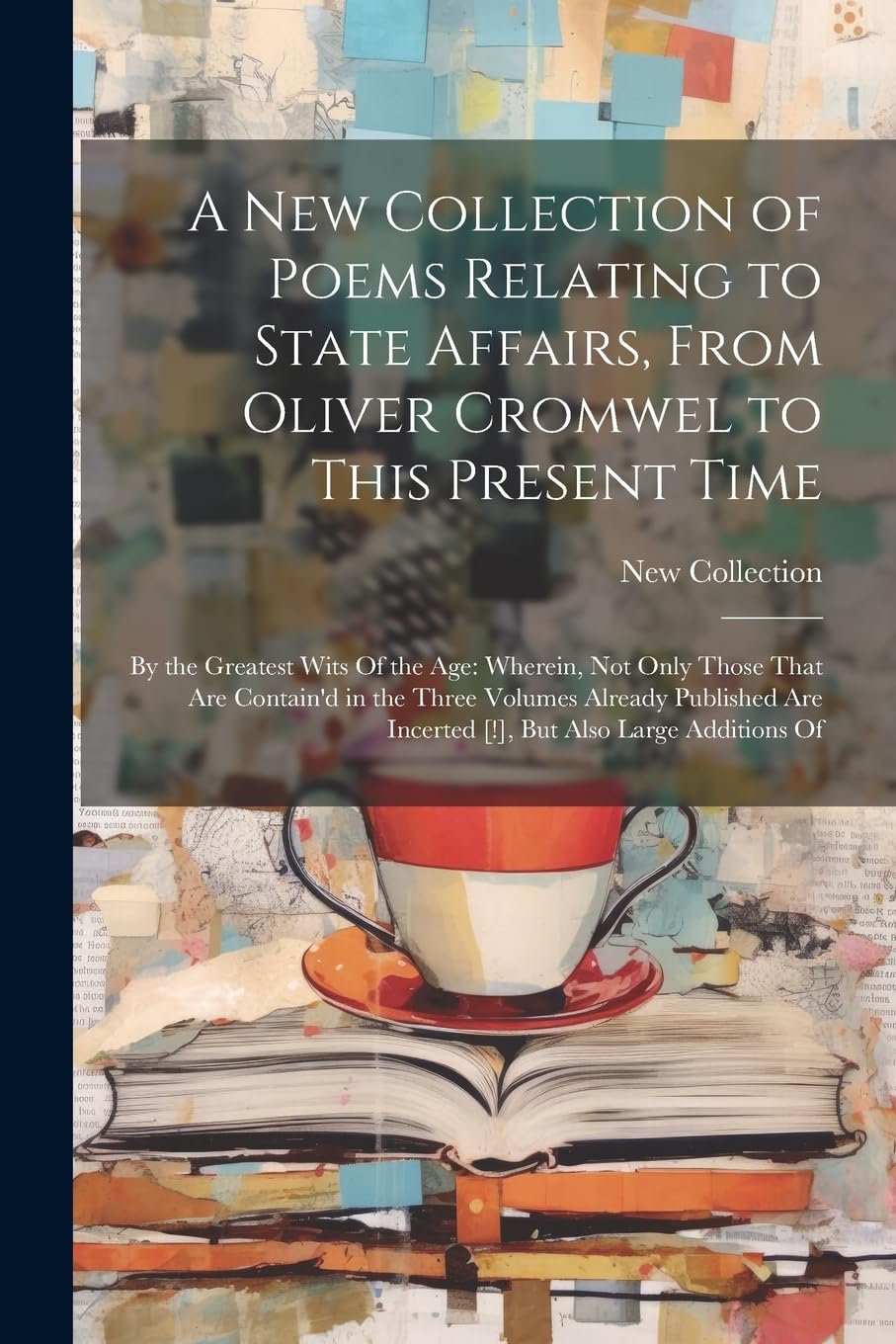 A New Collection of Poems Relating to State Affairs, From Oliver Cromwel to This Present Time: By the Greatest Wits Of the Age: Wherein, Not Only ... Are Incerted [!], But Also Large Additions Of