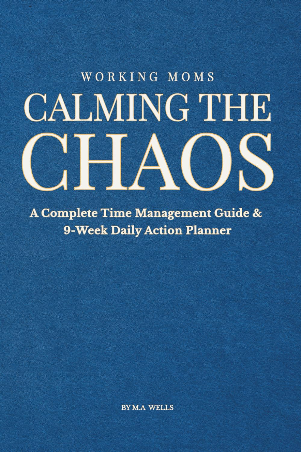 Calming the Chaos: A Complete Time Management Guide & 9-Week Daily Action Planner (Calming the Chaos for Working Mothers)