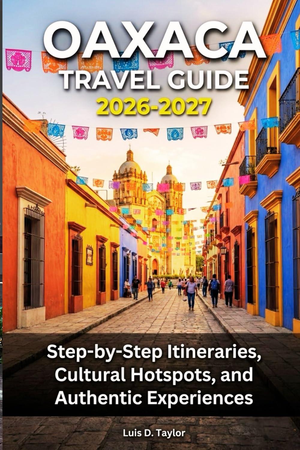 OAXACA TRAVEL GUIDE 2026-2027: Step-by-Step Itineraries, Cultural Hotspots, and Authentic Experiences