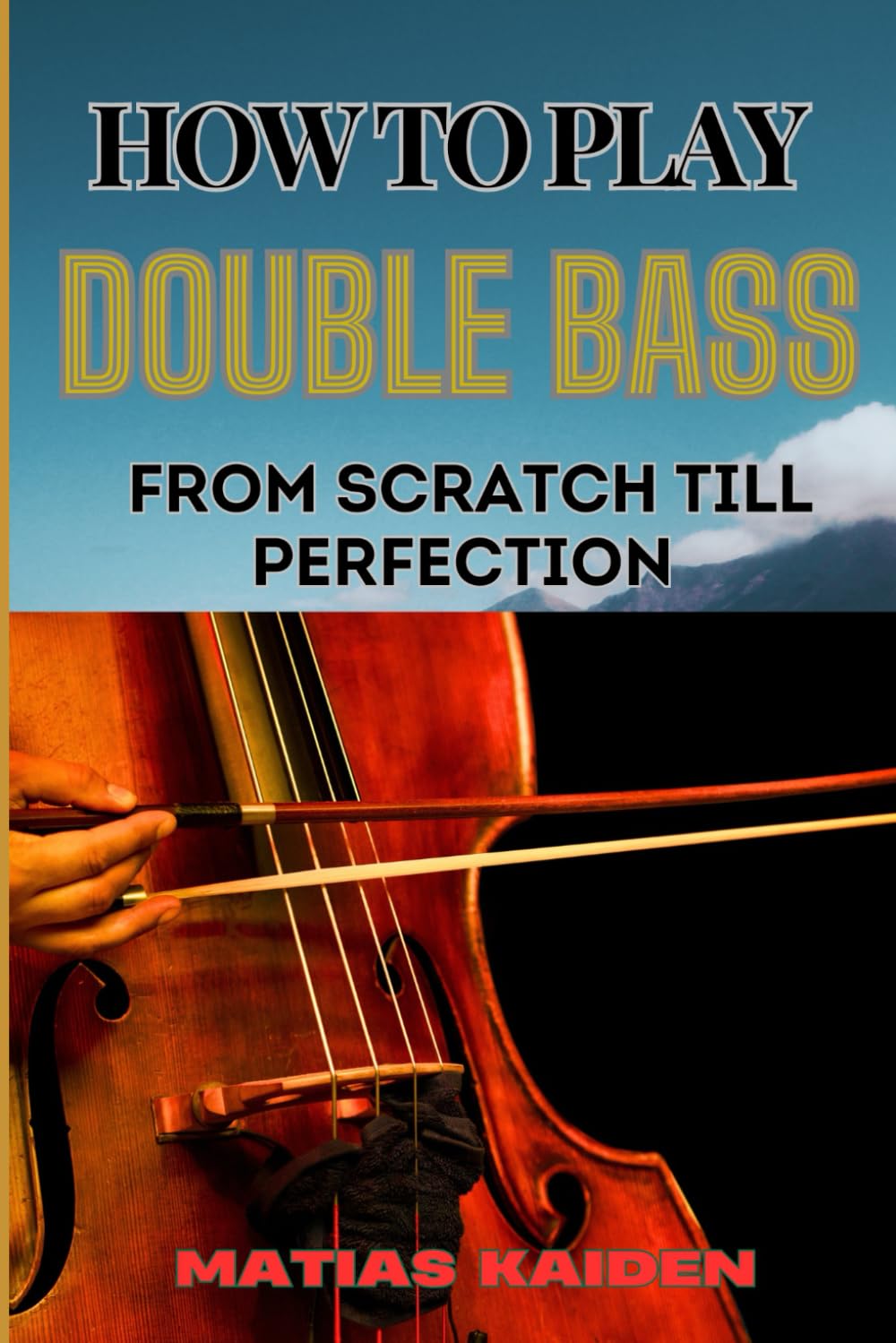 HOW TO PLAY DOUBLE BASS FROM SCRATCH TILL PERFECTION: Techniques To Advanced Skills And Performance Tips For Mastering Strategies
