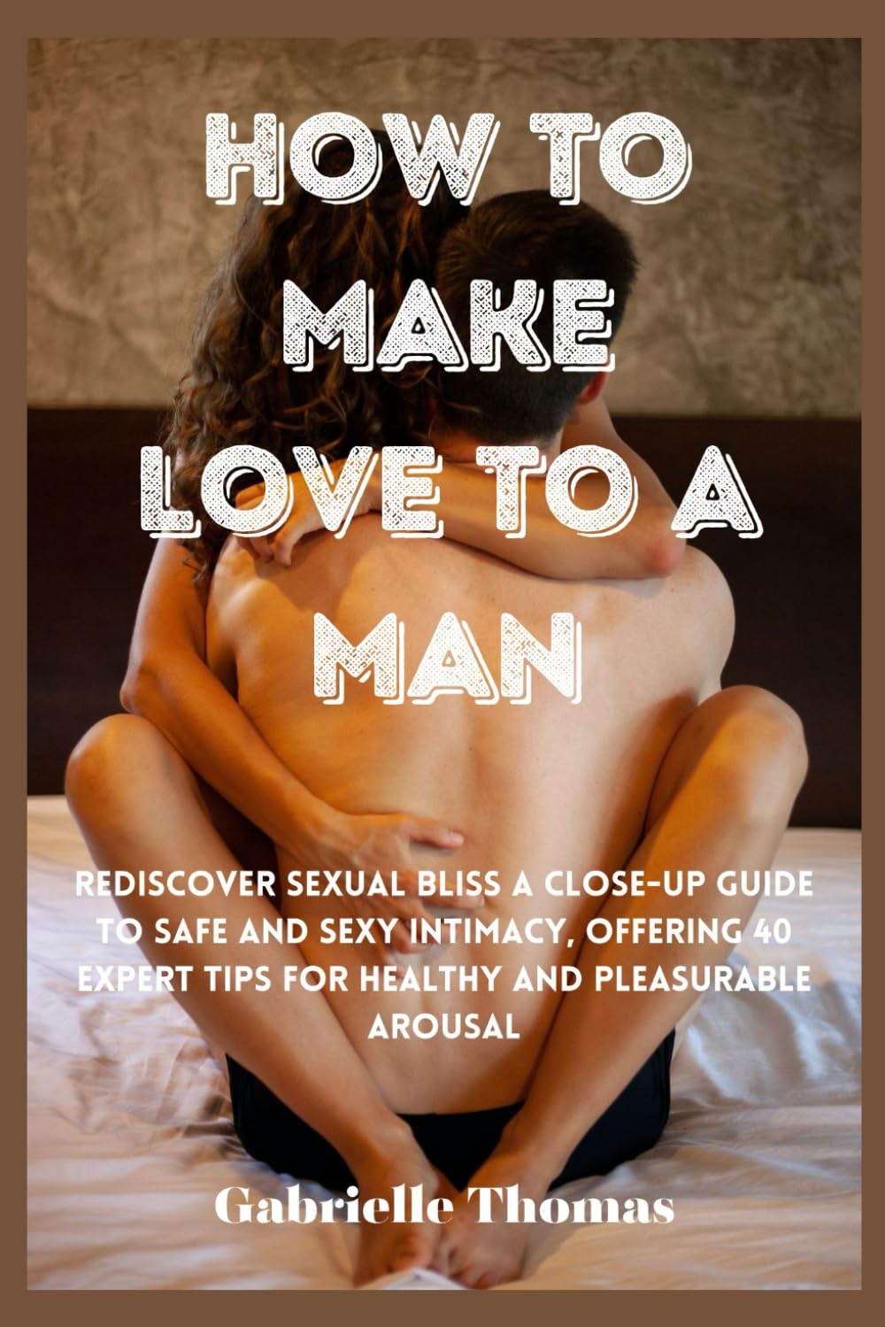 How To Make Love To A Man: Rediscover Sexual Bliss a Close-Up Guide to Safe and Sexy Intimacy, Offering 40 Expert Tips for Healthy and Pleasurable Arousal