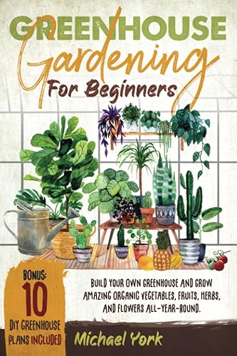 Greenhouse Gardening for Beginners: Build Your Own Greenhouse and Grow Amazing Organic Vegetables, Fruits, Herbs, And Flowers All-Year-Round. | BONUS: Plans &amp; Ideas for Extending the Growing Season