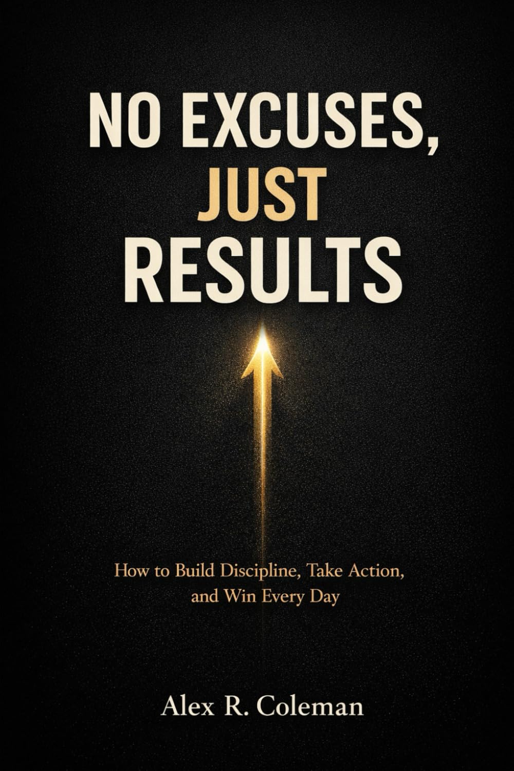No Excuses, Just Results: How to Build Discipline, Take Action, and Win Every Day