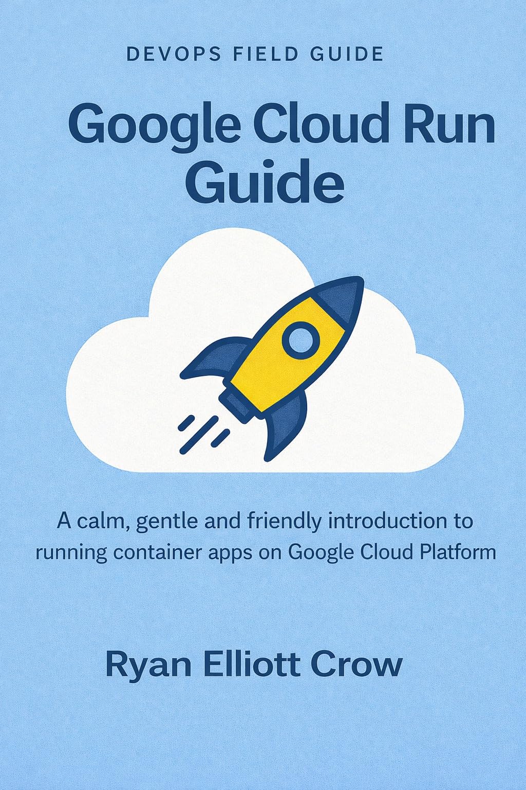 Google Cloud Run Guide: A calm, gentle and friendly introduction to running container apps on Google Cloud Platform (The DevOps Field Guide Series Book 4)