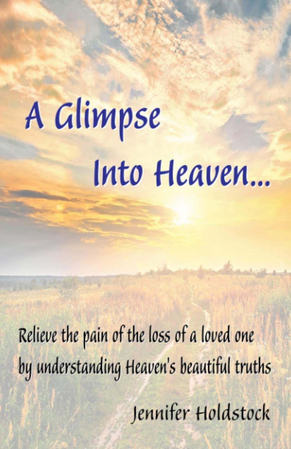A Glimpse into Heaven: Relieve the pain of the loss of a loved one by understanding Heaven's beautiful truths...