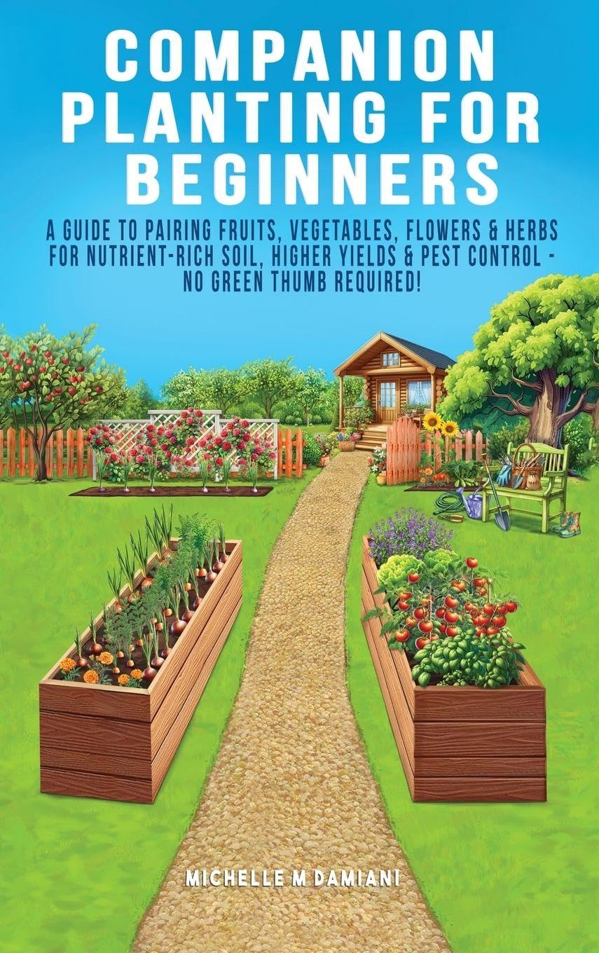 Companion Planting For Beginners: A Guide To Pairing Fruits, Vegetables, Flowers & Herbs For Nutrient-Rich Soil, Higher Yields & Natural Pest Control - No Green Thumb Required!