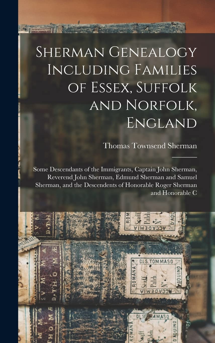 Sherman Genealogy Including Families of Essex, Suffolk and Norfolk, England: Some Descendants of the Immigrants, Captain John Sherman, Reverend John ... of Honorable Roger Sherman and Honorable C