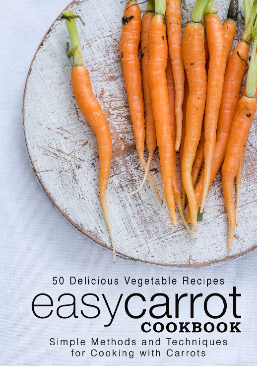 Easy Carrot Cookbook: 50 Delicious Vegetable Recipes; Simple Methods and Techniques for Cooking with Carrots