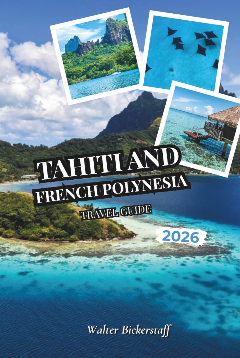 Tahiti and French Polynesia Travel Guide 2026: From Overwater Bungalows and Turquoise Lagoons to Vanilla Plantations, Volcanic Peaks, Coral Gardens, ... the Hidden Atolls of South Pacific Oceania